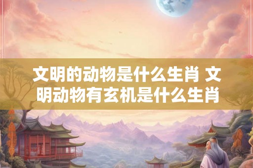 文明的动物是什么生肖 文明动物有玄机是什么生肖