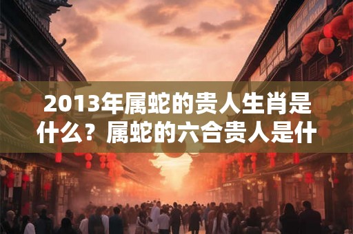 2013年属蛇的贵人生肖是什么？属蛇的六合贵人是什么属相？