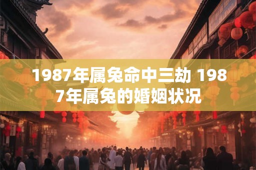 1987年属兔命中三劫 1987年属兔的婚姻状况