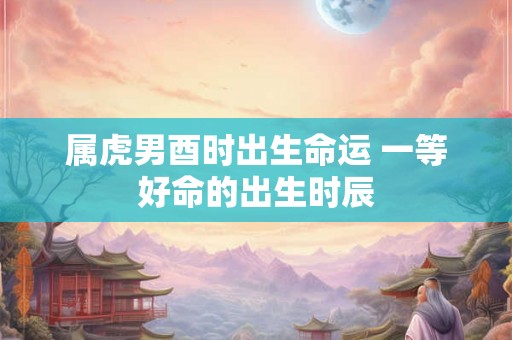 属虎男酉时出生命运 一等好命的出生时辰 属虎男酉时出生命运 一等好命的出生时辰