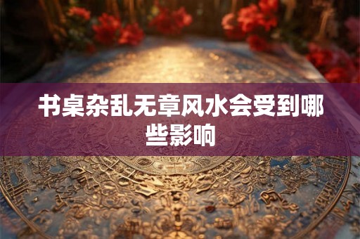 书桌杂乱无章风水会受到哪些影响