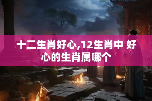十二生肖好心,12生肖中 好心的生肖属哪个
