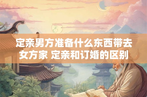 定亲男方准备什么东西带去女方家 定亲和订婚的区别