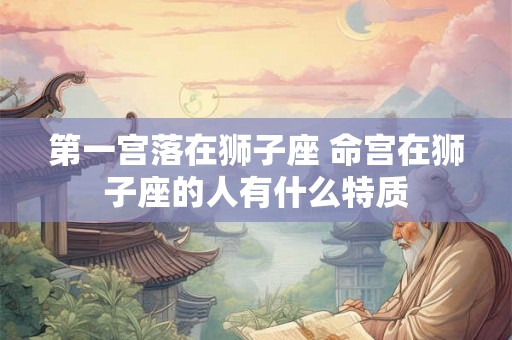 第一宫落在狮子座 命宫在狮子座的人有什么特质 第一宫落在狮子座 命宫在狮子座的人有什么特质