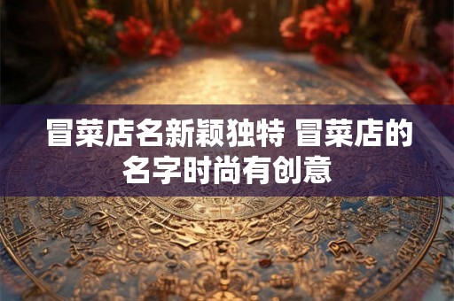 冒菜店名新颖独特 冒菜店的名字时尚有创意 冒菜店名新颖独特 冒菜店的名字时尚有创意