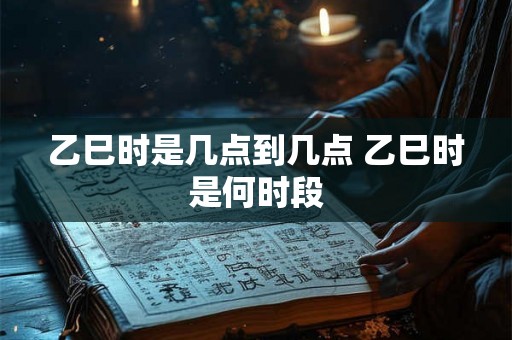 乙巳时是几点到几点 乙巳时是何时段