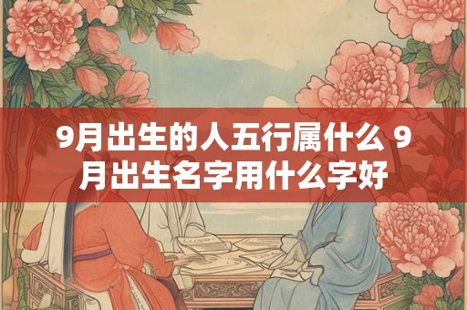 9月出生的人五行属什么 9月出生名字用什么字好 9月出生的人五行属什么 9月出生名字用什么字好