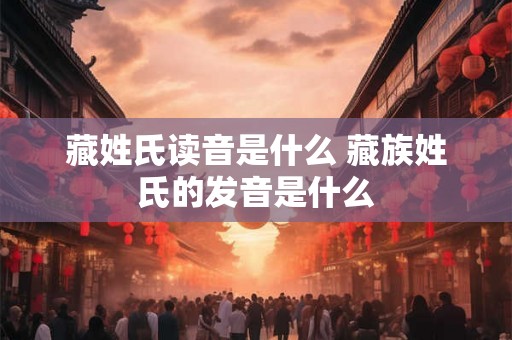 藏姓氏读音是什么 藏族姓氏的发音是什么 藏姓氏读音是什么 藏族姓氏的发音是什么