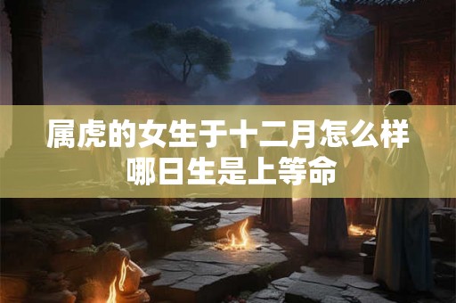 属虎的女生于十二月怎么样 哪日生是上等命 属虎的女生于十二月怎么样 哪日生是上等命