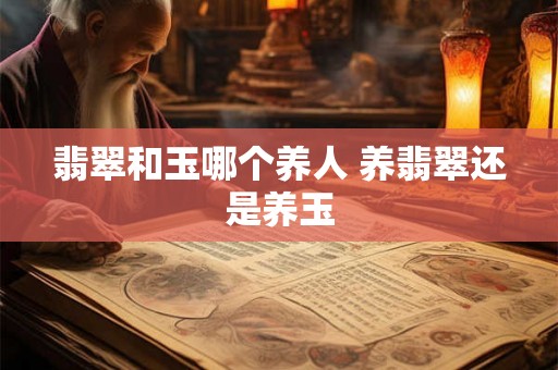 翡翠和玉哪个养人 养翡翠还是养玉 翡翠和玉哪个养人 养翡翠还是养玉