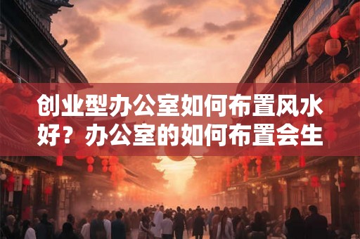 创业型办公室如何布置风水好？办公室的如何布置会生财？