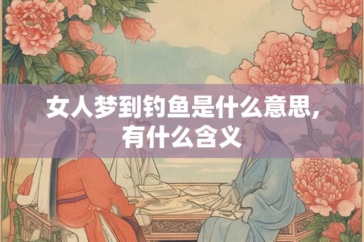 女人梦到钓鱼是什么意思,有什么含义