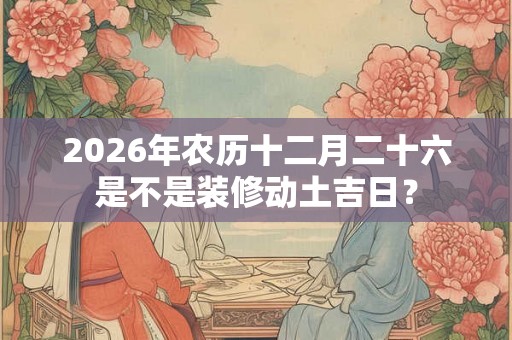 2026年农历十二月二十六是不是装修动土吉日？