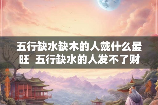 五行缺水缺木的人戴什么最旺 五行缺水的人发不了财 五行缺水缺木的人戴什么最旺 五行缺水的人发不了财