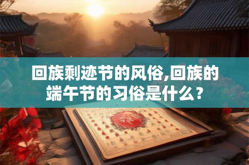 回族剩迹节的风俗,回族的端午节的习俗是什么？