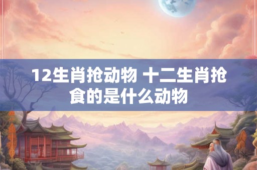 12生肖抢动物 十二生肖抢食的是什么动物