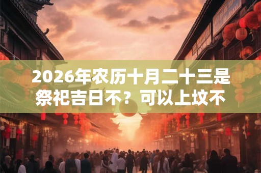 2026年农历十月二十三是祭祀吉日不?可以上坟不 2026年农历十月二十三是祭祀吉日不?可以上坟不