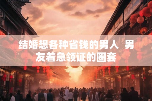 结婚想各种省钱的男人  男友着急领证的圈套