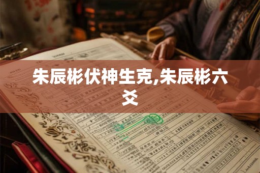 朱辰彬伏神生克,朱辰彬六爻 朱辰彬伏神生克,朱辰彬六爻
