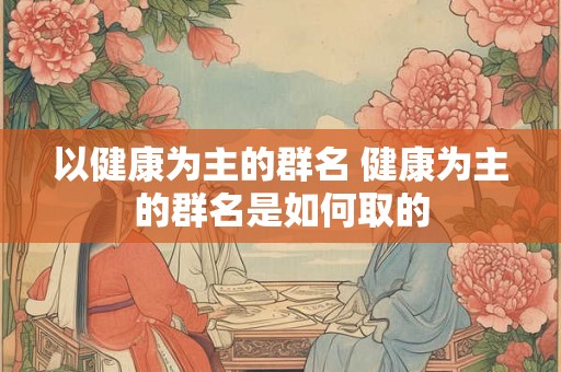 以健康为主的群名 健康为主的群名是如何取的