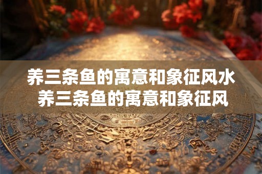 养三条鱼的寓意和象征风水 养三条鱼的寓意和象征风水在风水学中是什么意义