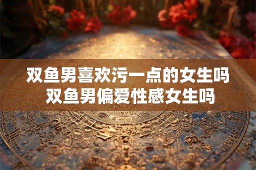 双鱼男喜欢污一点的女生吗 双鱼男偏爱性感女生吗 双鱼男喜欢污一点的女生吗 双鱼男偏爱性感女生吗