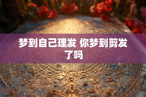梦到自己理发 你梦到剪发了吗 梦到自己理发 你梦到剪发了吗