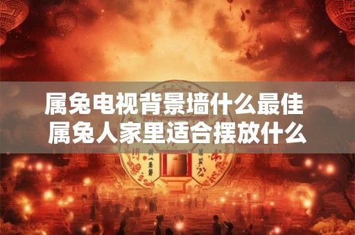 属兔电视背景墙什么最佳 属兔人家里适合摆放什么