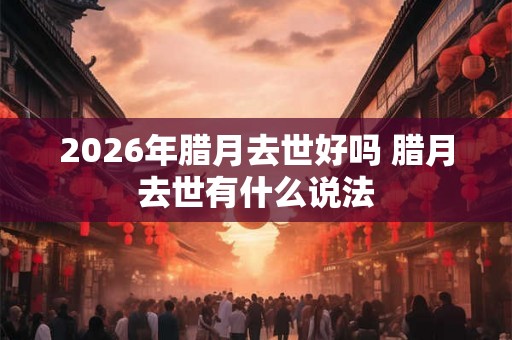 2026年腊月去世好吗 腊月去世有什么说法