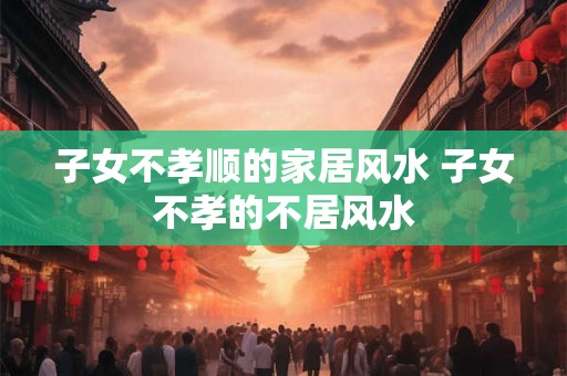 子女不孝顺的家居风水 子女不孝的不居风水 子女不孝顺的家居风水 子女不孝的不居风水