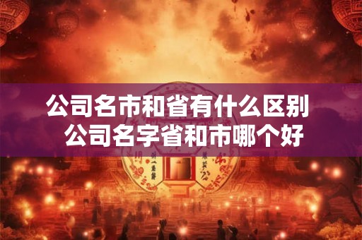 公司名市和省有什么区别  公司名字省和市哪个好