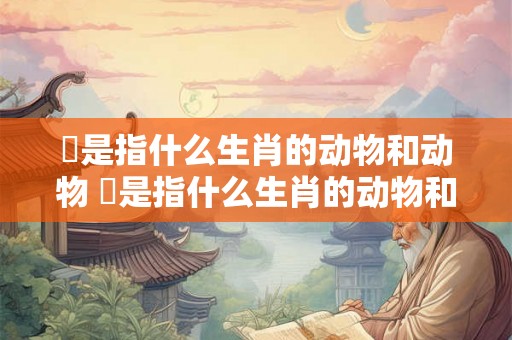蓘是指什么生肖的动物和动物 蓘是指什么生肖的动物和动物