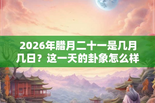 2026年腊月二十一是几月几日？这一天的卦象怎么样？
