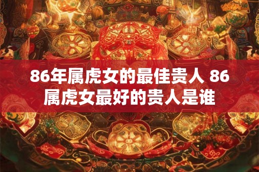 86年属虎女的最佳贵人 86属虎女最好的贵人是谁