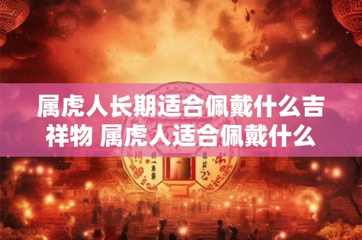 属虎人长期适合佩戴什么吉祥物 属虎人适合佩戴什么吉祥物