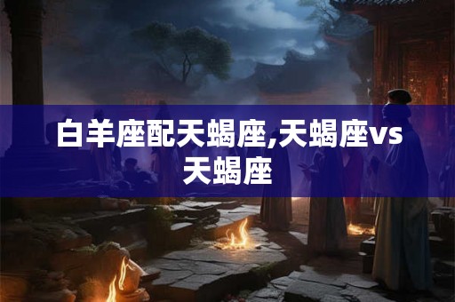 白羊座配天蝎座,天蝎座vs天蝎座 白羊座配天蝎座,天蝎座vs天蝎座