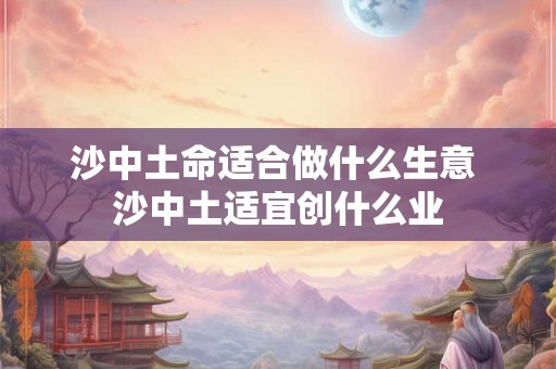 沙中土命适合做什么生意 沙中土适宜创什么业 沙中土命适合做什么生意 沙中土适宜创什么业