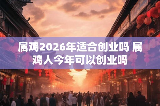 属鸡2026年适合创业吗 属鸡人今年可以创业吗 属鸡2026年适合创业吗 属鸡人今年可以创业吗