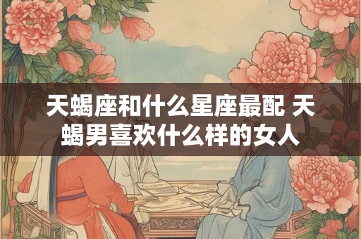 天蝎座和什么星座最配 天蝎男喜欢什么样的女人