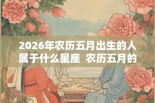 2026年农历五月出生的人属于什么星座 农历五月的星座有哪些 2026年农历五月出生的人属于什么星座 农历五月的星座有哪些