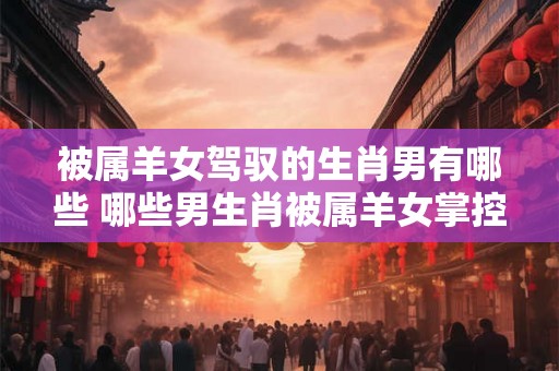 被属羊女驾驭的生肖男有哪些 哪些男生肖被属羊女掌控