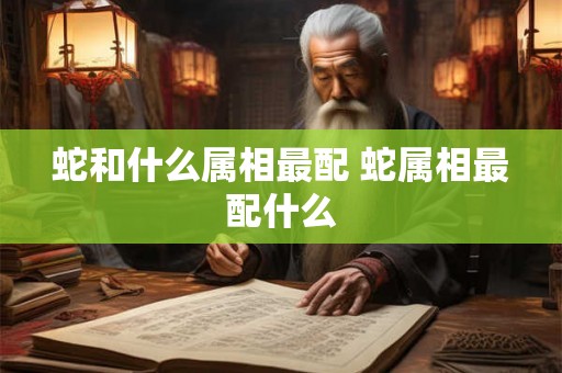 蛇和什么属相最配 蛇属相最配什么
