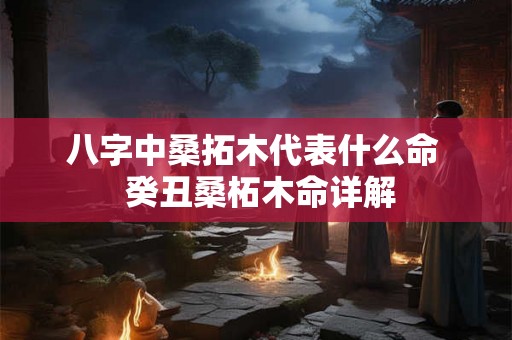 八字中桑拓木代表什么命  癸丑桑柘木命详解