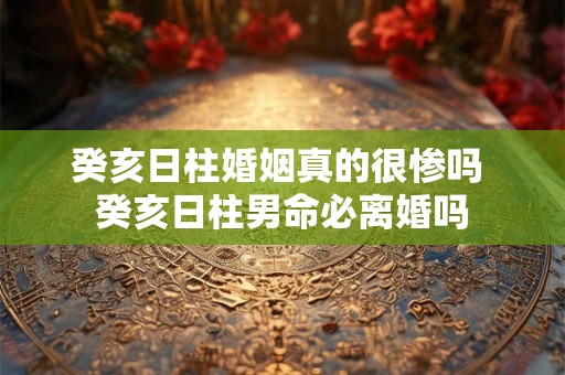 癸亥日柱婚姻真的很惨吗 癸亥日柱男命必离婚吗