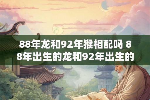 88年龙和92年猴相配吗 88年出生的龙和92年出生的猴是否可以配对