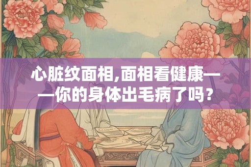 心脏纹面相,面相看健康——你的身体出毛病了吗？