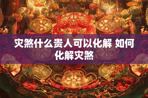灾煞什么贵人可以化解 如何化解灾煞 灾煞什么贵人可以化解 如何化解灾煞