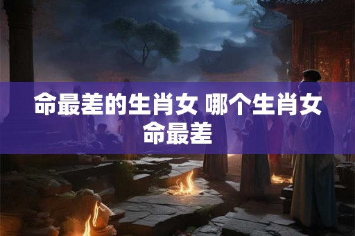 命最差的生肖女 哪个生肖女命最差