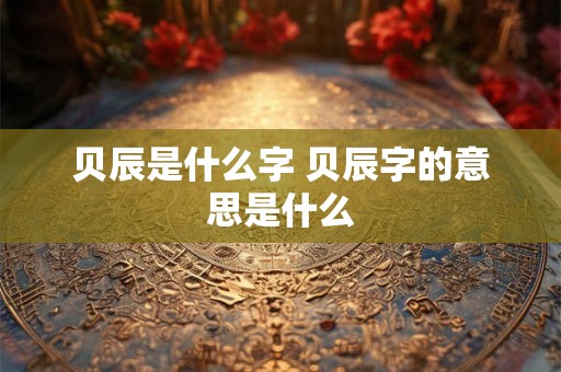 贝辰是什么字 贝辰字的意思是什么 贝辰是什么字 贝辰字的意思是什么