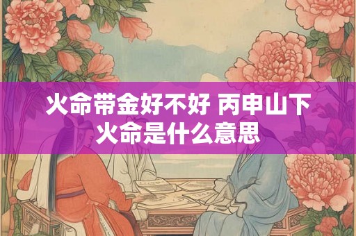 火命带金好不好 丙申山下火命是什么意思 火命带金好不好 丙申山下火命是什么意思